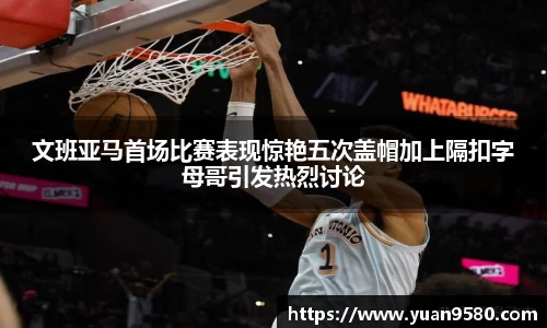 文班亚马首场比赛表现惊艳五次盖帽加上隔扣字母哥引发热烈讨论